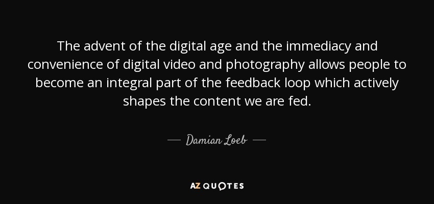 The advent of the digital age and the immediacy and convenience of digital video and photography allows people to become an integral part of the feedback loop which actively shapes the content we are fed. - Damian Loeb