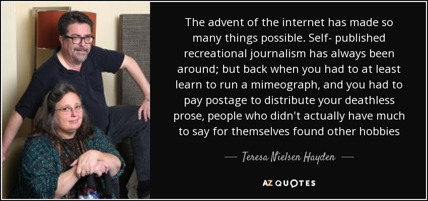 The advent of the internet has made so many things possible. Self- published recreational journalism has always been around; but back when you had to at least learn to run a mimeograph, and you had to pay postage to distribute your deathless prose, people who didn't actually have much to say for themselves found other hobbies - Teresa Nielsen Hayden