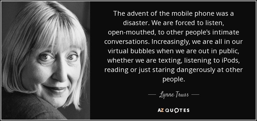 The advent of the mobile phone was a disaster. We are forced to listen, open-mouthed, to other people's intimate conversations. Increasingly, we are all in our virtual bubbles when we are out in public, whether we are texting, listening to iPods, reading or just staring dangerously at other people. - Lynne Truss