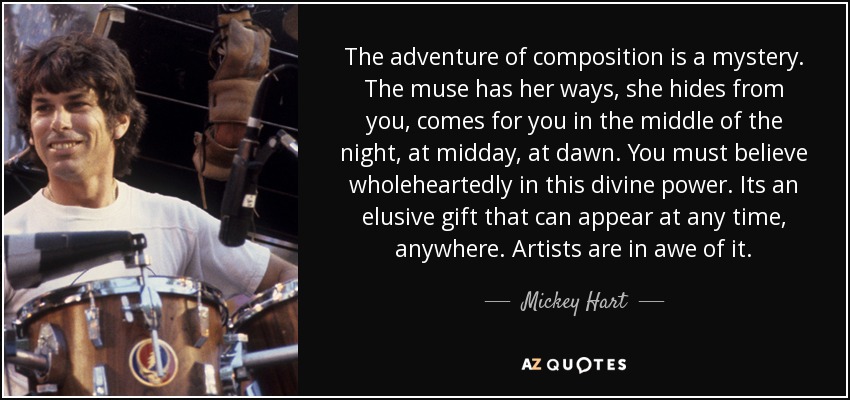 The adventure of composition is a mystery. The muse has her ways, she hides from you, comes for you in the middle of the night, at midday, at dawn. You must believe wholeheartedly in this divine power. Its an elusive gift that can appear at any time, anywhere. Artists are in awe of it. - Mickey Hart