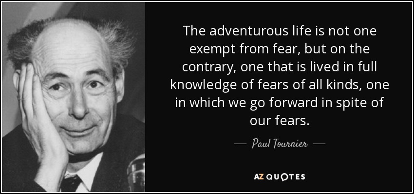 The adventurous life is not one exempt from fear, but on the contrary, one that is lived in full knowledge of fears of all kinds, one in which we go forward in spite of our fears. - Paul Tournier