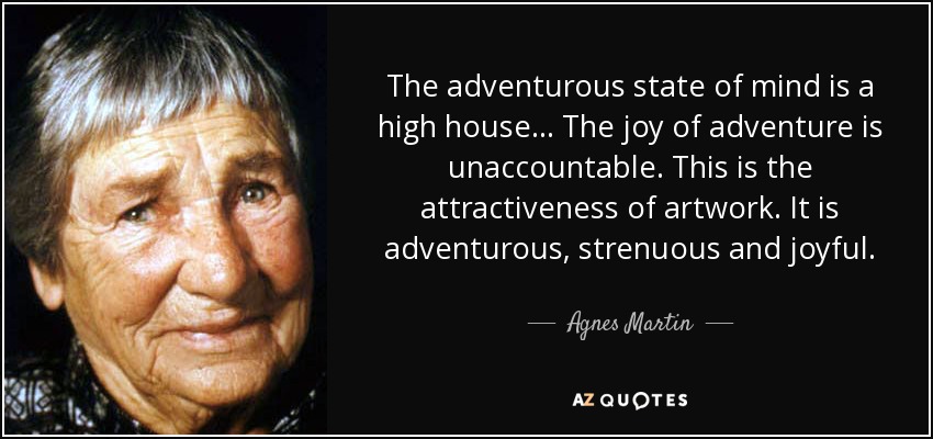 The adventurous state of mind is a high house... The joy of adventure is unaccountable. This is the attractiveness of artwork. It is adventurous, strenuous and joyful. - Agnes Martin