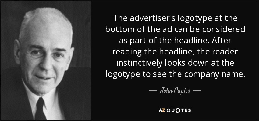 The advertiser's logotype at the bottom of the ad can be considered as part of the headline. After reading the headline, the reader instinctively looks down at the logotype to see the company name. - John Caples