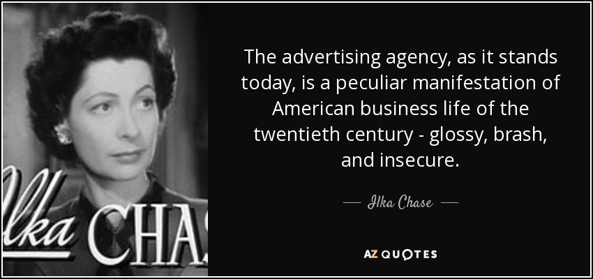 The advertising agency, as it stands today, is a peculiar manifestation of American business life of the twentieth century - glossy, brash, and insecure. - Ilka Chase