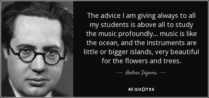 The advice I am giving always to all my students is above all to study the music profoundly... music is like the ocean, and the instruments are little or bigger islands, very beautiful for the flowers and trees. - Andres Segovia