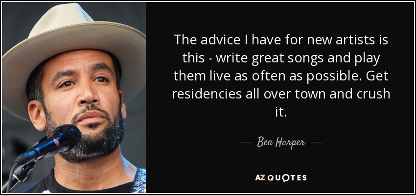 The advice I have for new artists is this - write great songs and play them live as often as possible. Get residencies all over town and crush it. - Ben Harper