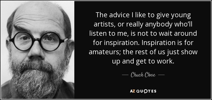 The advice I like to give young artists, or really anybody who’ll listen to me, is not to wait around for inspiration. Inspiration is for amateurs; the rest of us just show up and get to work. - Chuck Close