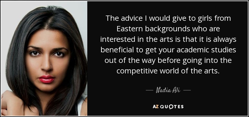 The advice I would give to girls from Eastern backgrounds who are interested in the arts is that it is always beneficial to get your academic studies out of the way before going into the competitive world of the arts. - Nadia Ali