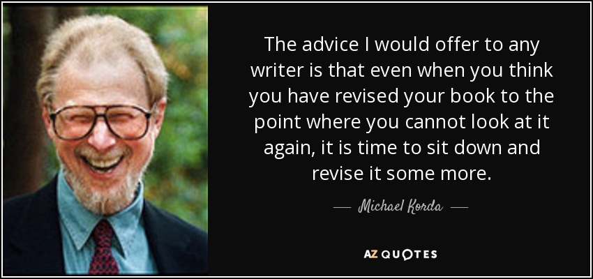 The advice I would offer to any writer is that even when you think you have revised your book to the point where you cannot look at it again, it is time to sit down and revise it some more. - Michael Korda