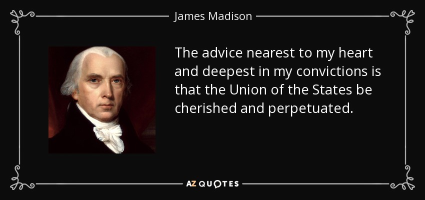 The advice nearest to my heart and deepest in my convictions is that the Union of the States be cherished and perpetuated. - James Madison
