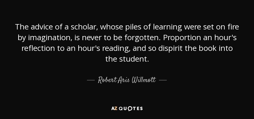 The advice of a scholar, whose piles of learning were set on fire by imagination, is never to be forgotten. Proportion an hour's reflection to an hour's reading, and so dispirit the book into the student. - Robert Aris Willmott