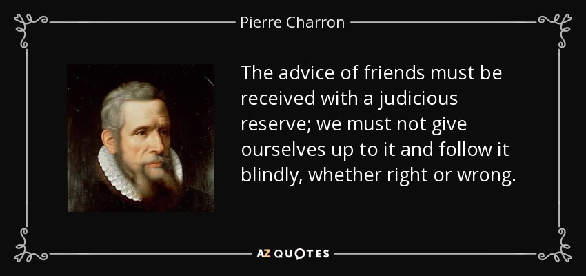 The advice of friends must be received with a judicious reserve; we must not give ourselves up to it and follow it blindly, whether right or wrong. - Pierre Charron