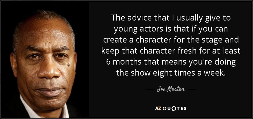 The advice that I usually give to young actors is that if you can create a character for the stage and keep that character fresh for at least 6 months that means you're doing the show eight times a week. - Joe Morton