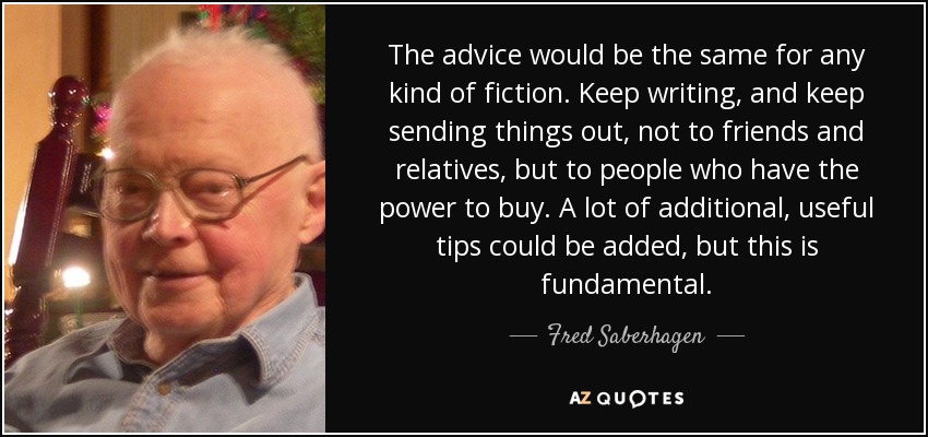 The advice would be the same for any kind of fiction. Keep writing, and keep sending things out, not to friends and relatives, but to people who have the power to buy. A lot of additional, useful tips could be added, but this is fundamental. - Fred Saberhagen