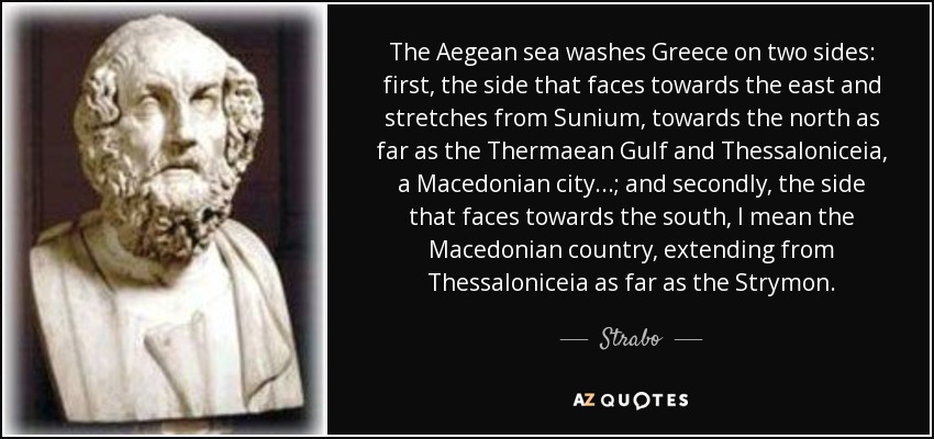 The Aegean sea washes Greece on two sides: first, the side that faces towards the east and stretches from Sunium, towards the north as far as the Thermaean Gulf and Thessaloniceia, a Macedonian city...; and secondly, the side that faces towards the south, I mean the Macedonian country, extending from Thessaloniceia as far as the Strymon. - Strabo