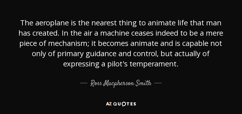 The aeroplane is the nearest thing to animate life that man has created. In the air a machine ceases indeed to be a mere piece of mechanism; it becomes animate and is capable not only of primary guidance and control, but actually of expressing a pilot's temperament. - Ross Macpherson Smith