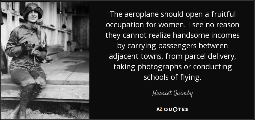 The aeroplane should open a fruitful occupation for women. I see no reason they cannot realize handsome incomes by carrying passengers between adjacent towns, from parcel delivery, taking photographs or conducting schools of flying. - Harriet Quimby