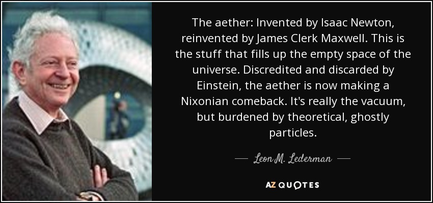 The aether: Invented by Isaac Newton, reinvented by James Clerk Maxwell. This is the stuff that fills up the empty space of the universe. Discredited and discarded by Einstein, the aether is now making a Nixonian comeback. It's really the vacuum, but burdened by theoretical, ghostly particles. - Leon M. Lederman