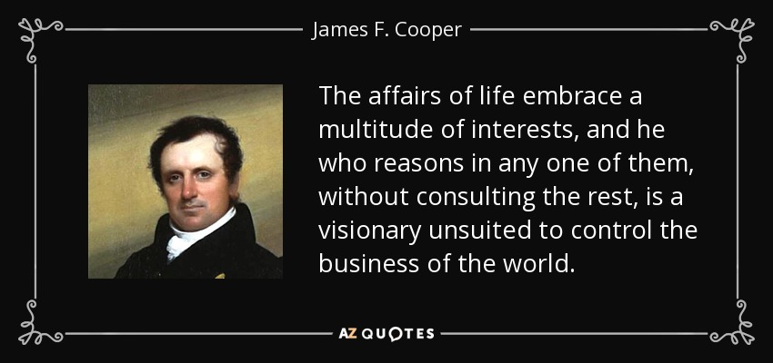 The affairs of life embrace a multitude of interests, and he who reasons in any one of them, without consulting the rest, is a visionary unsuited to control the business of the world. - James F. Cooper
