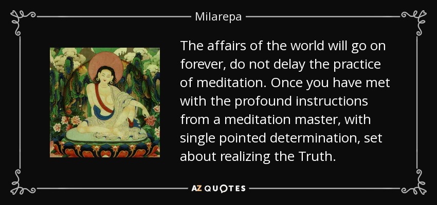 The affairs of the world will go on forever, do not delay the practice of meditation. Once you have met with the profound instructions from a meditation master, with single pointed determination, set about realizing the Truth. - Milarepa