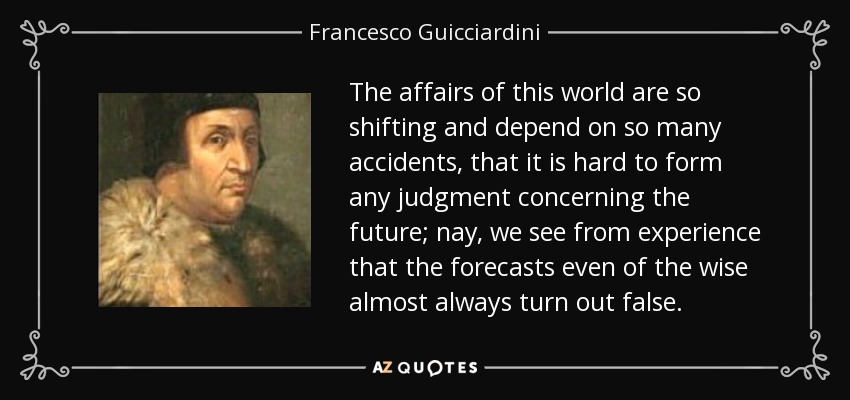 The affairs of this world are so shifting and depend on so many accidents, that it is hard to form any judgment concerning the future; nay, we see from experience that the forecasts even of the wise almost always turn out false. - Francesco Guicciardini