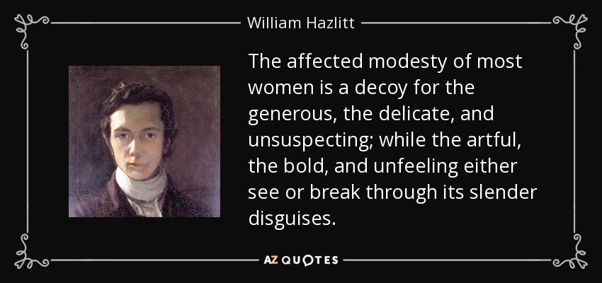 The affected modesty of most women is a decoy for the generous, the delicate, and unsuspecting; while the artful, the bold, and unfeeling either see or break through its slender disguises. - William Hazlitt