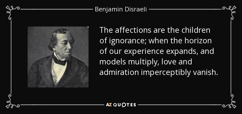 The affections are the children of ignorance; when the horizon of our experience expands, and models multiply, love and admiration imperceptibly vanish. - Benjamin Disraeli