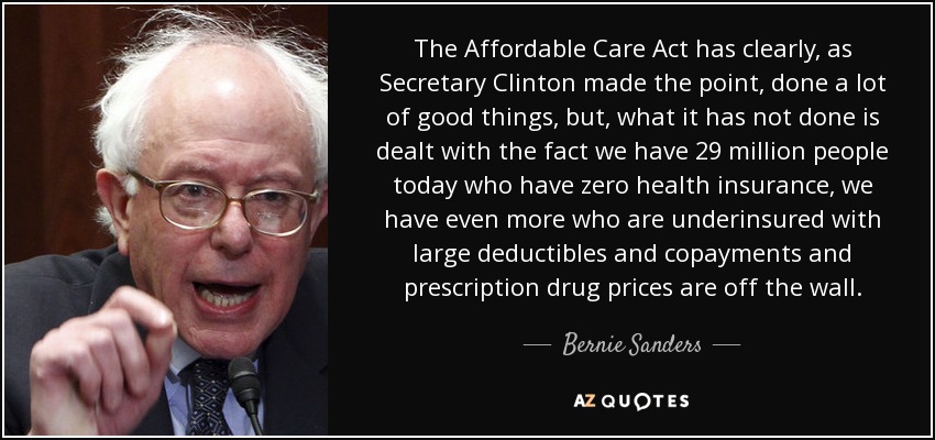 The Affordable Care Act has clearly, as Secretary Clinton made the point, done a lot of good things, but, what it has not done is dealt with the fact we have 29 million people today who have zero health insurance, we have even more who are underinsured with large deductibles and copayments and prescription drug prices are off the wall. - Bernie Sanders