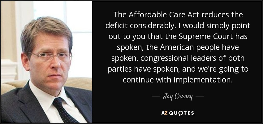 The Affordable Care Act reduces the deficit considerably. I would simply point out to you that the Supreme Court has spoken, the American people have spoken, congressional leaders of both parties have spoken, and we're going to continue with implementation. - Jay Carney