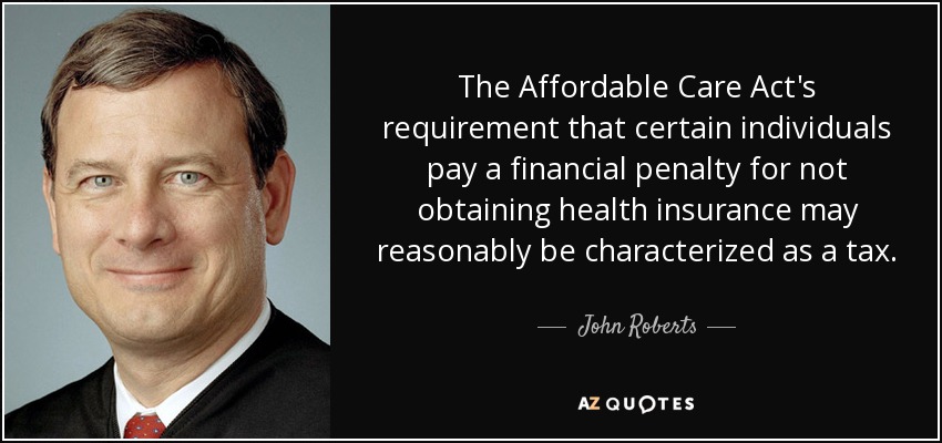 The Affordable Care Act's requirement that certain individuals pay a financial penalty for not obtaining health insurance may reasonably be characterized as a tax. - John Roberts