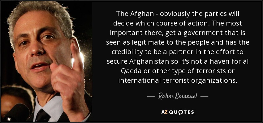 The Afghan - obviously the parties will decide which course of action. The most important there, get a government that is seen as legitimate to the people and has the credibility to be a partner in the effort to secure Afghanistan so it's not a haven for al Qaeda or other type of terrorists or international terrorist organizations. - Rahm Emanuel