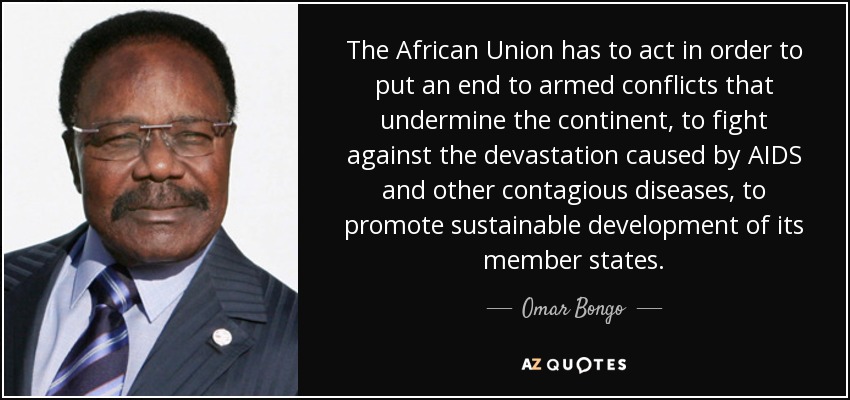 The African Union has to act in order to put an end to armed conflicts that undermine the continent, to fight against the devastation caused by AIDS and other contagious diseases, to promote sustainable development of its member states. - Omar Bongo