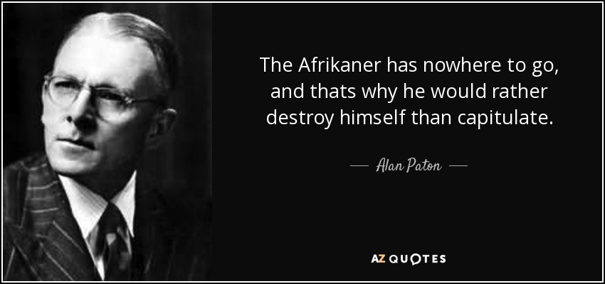 The Afrikaner has nowhere to go, and thats why he would rather destroy himself than capitulate. - Alan Paton