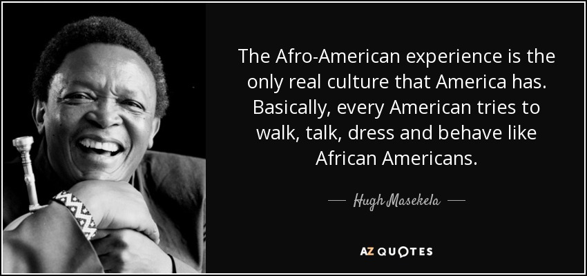 The Afro-American experience is the only real culture that America has. Basically, every American tries to walk, talk, dress and behave like African Americans. - Hugh Masekela
