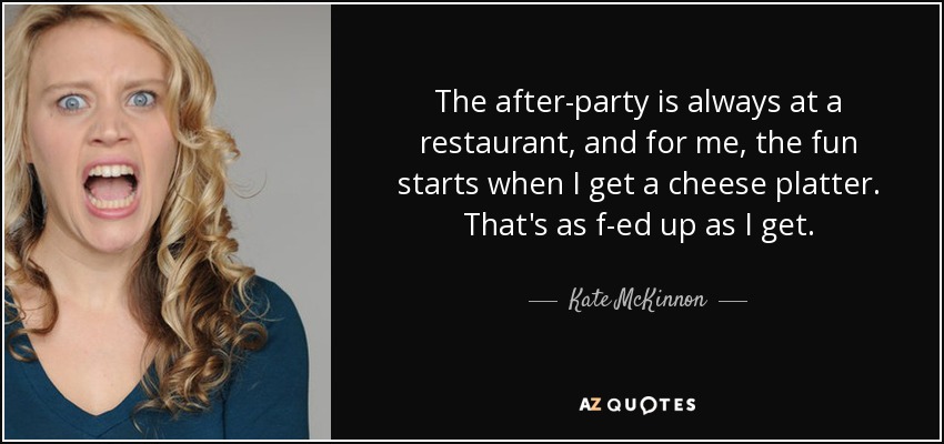 The after-party is always at a restaurant, and for me, the fun starts when I get a cheese platter. That's as f-ed up as I get. - Kate McKinnon