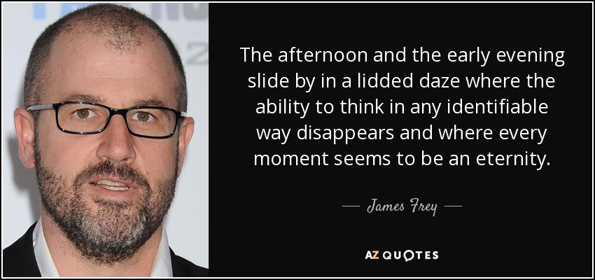 The afternoon and the early evening slide by in a lidded daze where the ability to think in any identifiable way disappears and where every moment seems to be an eternity. - James Frey