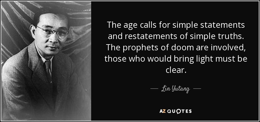 The age calls for simple statements and restatements of simple truths. The prophets of doom are involved, those who would bring light must be clear. - Lin Yutang