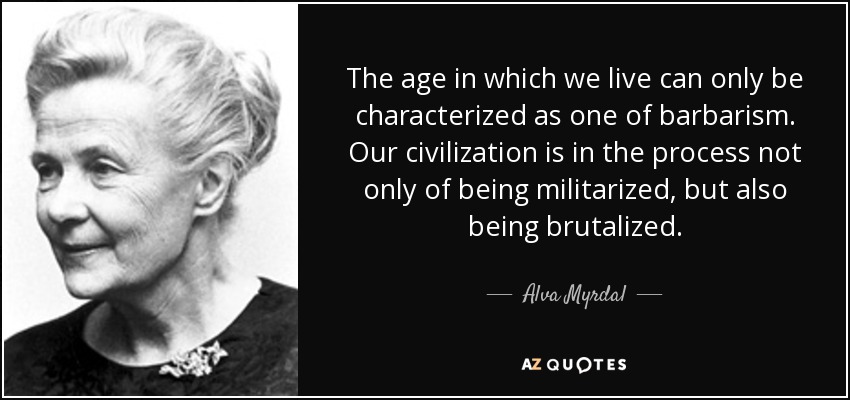 The age in which we live can only be characterized as one of barbarism. Our civilization is in the process not only of being militarized, but also being brutalized. - Alva Myrdal