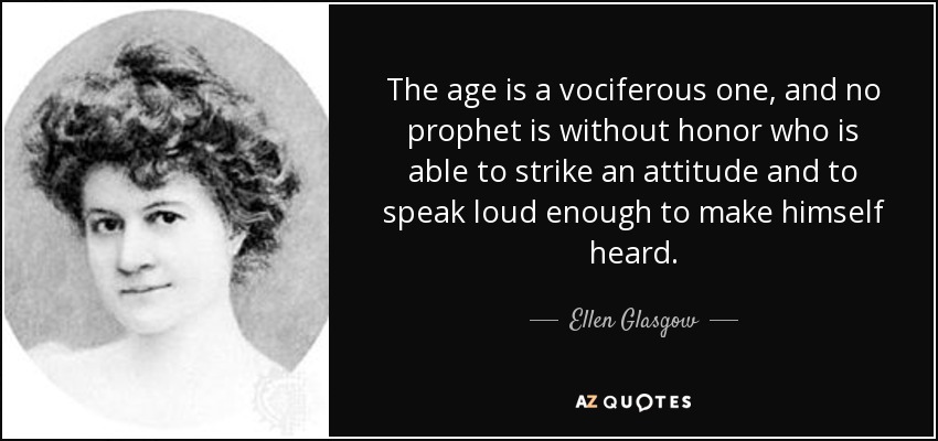 The age is a vociferous one, and no prophet is without honor who is able to strike an attitude and to speak loud enough to make himself heard. - Ellen Glasgow