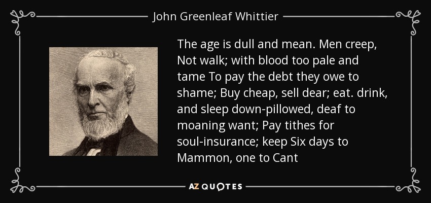 The age is dull and mean. Men creep, Not walk; with blood too pale and tame To pay the debt they owe to shame; Buy cheap, sell dear; eat. drink, and sleep down-pillowed, deaf to moaning want; Pay tithes for soul-insurance; keep Six days to Mammon, one to Cant - John Greenleaf Whittier