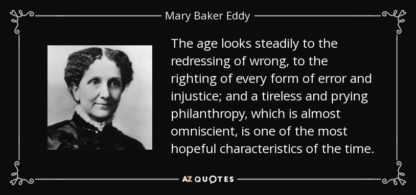The age looks steadily to the redressing of wrong, to the righting of every form of error and injustice; and a tireless and prying philanthropy, which is almost omniscient, is one of the most hopeful characteristics of the time. - Mary Baker Eddy