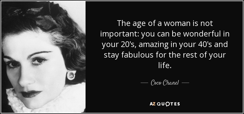 The age of a woman is not important: you can be wonderful in your 20's, amazing in your 40's and stay fabulous for the rest of your life. - Coco Chanel
