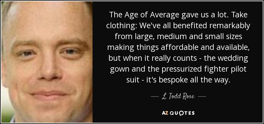 The Age of Average gave us a lot. Take clothing: We've all benefited remarkably from large, medium and small sizes making things affordable and available, but when it really counts - the wedding gown and the pressurized fighter pilot suit - it's bespoke all the way. - L. Todd Rose