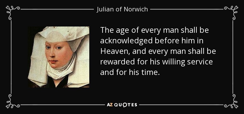 The age of every man shall be acknowledged before him in Heaven, and every man shall be rewarded for his willing service and for his time. - Julian of Norwich