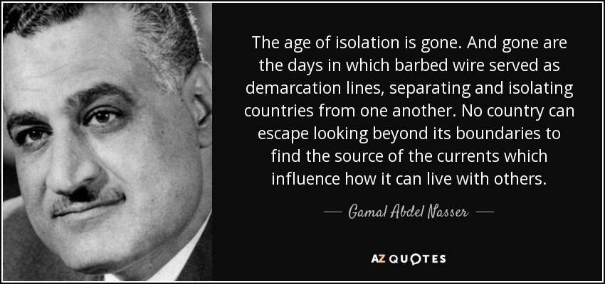 The age of isolation is gone. And gone are the days in which barbed wire served as demarcation lines, separating and isolating countries from one another. No country can escape looking beyond its boundaries to find the source of the currents which influence how it can live with others. - Gamal Abdel Nasser