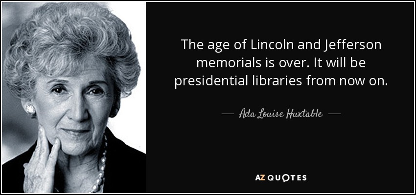 The age of Lincoln and Jefferson memorials is over. It will be presidential libraries from now on. - Ada Louise Huxtable