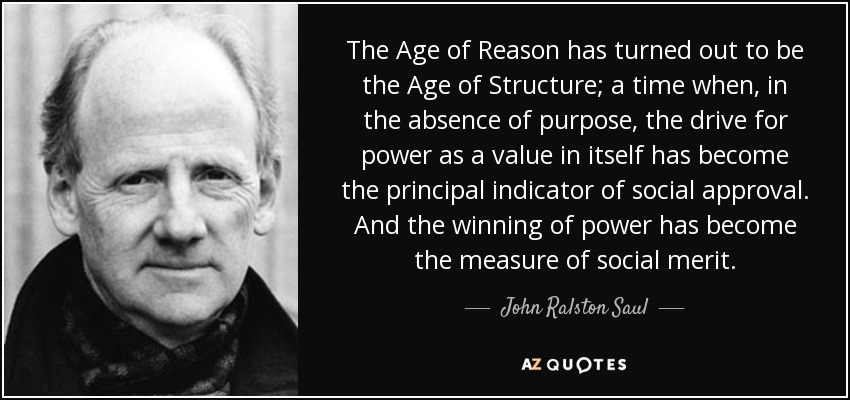 The Age of Reason has turned out to be the Age of Structure; a time when, in the absence of purpose, the drive for power as a value in itself has become the principal indicator of social approval. And the winning of power has become the measure of social merit. - John Ralston Saul