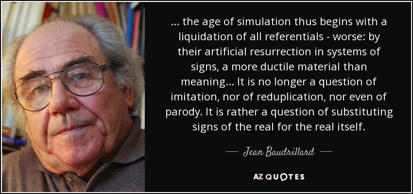 ... the age of simulation thus begins with a liquidation of all referentials - worse: by their artificial resurrection in systems of signs, a more ductile material than meaning... It is no longer a question of imitation, nor of reduplication, nor even of parody. It is rather a question of substituting signs of the real for the real itself. - Jean Baudrillard