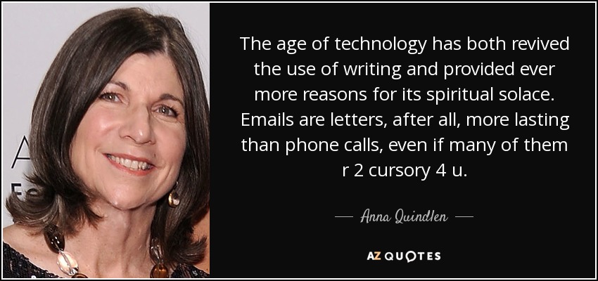 The age of technology has both revived the use of writing and provided ever more reasons for its spiritual solace. Emails are letters, after all, more lasting than phone calls, even if many of them r 2 cursory 4 u. - Anna Quindlen