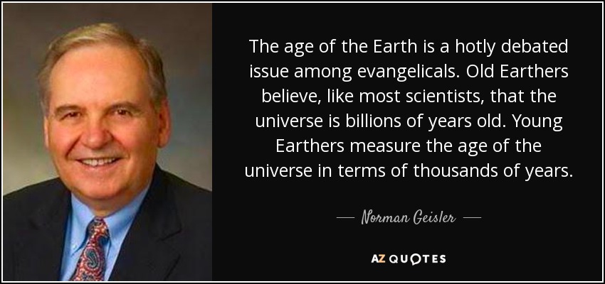 The age of the Earth is a hotly debated issue among evangelicals. Old Earthers believe, like most scientists, that the universe is billions of years old. Young Earthers measure the age of the universe in terms of thousands of years. - Norman Geisler